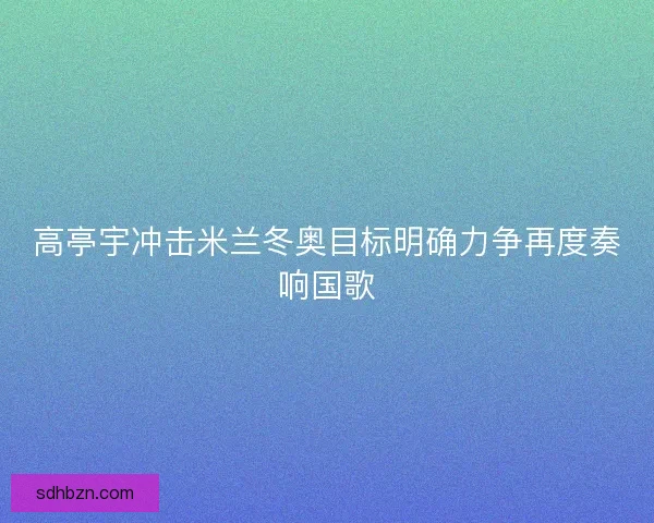 高亭宇冲击米兰冬奥目标明确力争再度奏响国歌