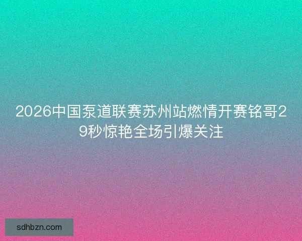 2026中国泵道联赛苏州站燃情开赛铭哥29秒惊艳全场引爆关注