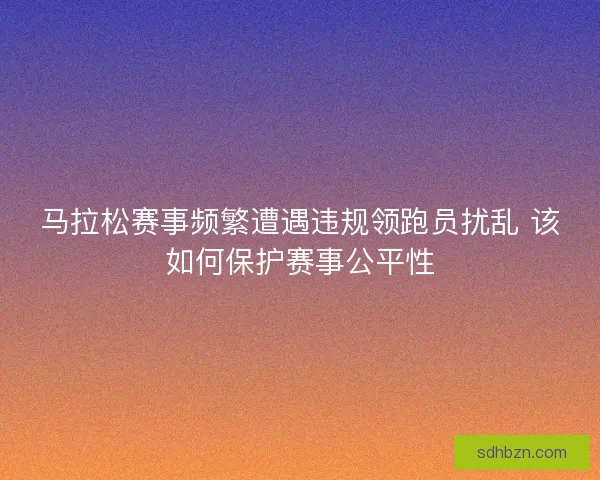 马拉松赛事频繁遭遇违规领跑员扰乱 该如何保护赛事公平性