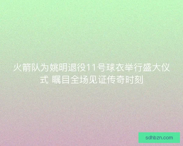 火箭队为姚明退役11号球衣举行盛大仪式 瞩目全场见证传奇时刻
