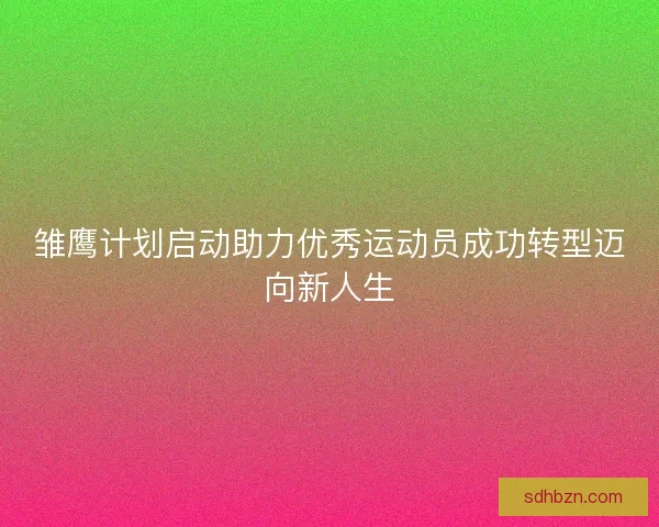 雏鹰计划启动助力优秀运动员成功转型迈向新人生