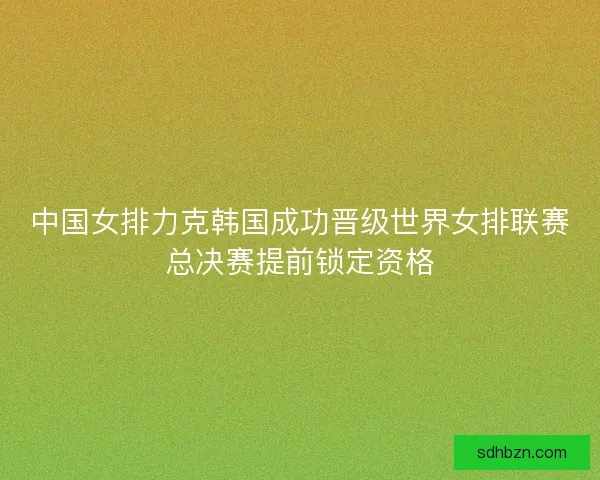 中国女排力克韩国成功晋级世界女排联赛总决赛提前锁定资格