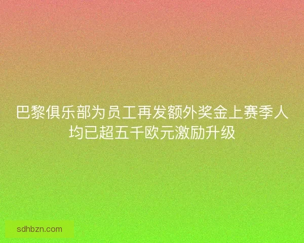 巴黎俱乐部为员工再发额外奖金上赛季人均已超五千欧元激励升级